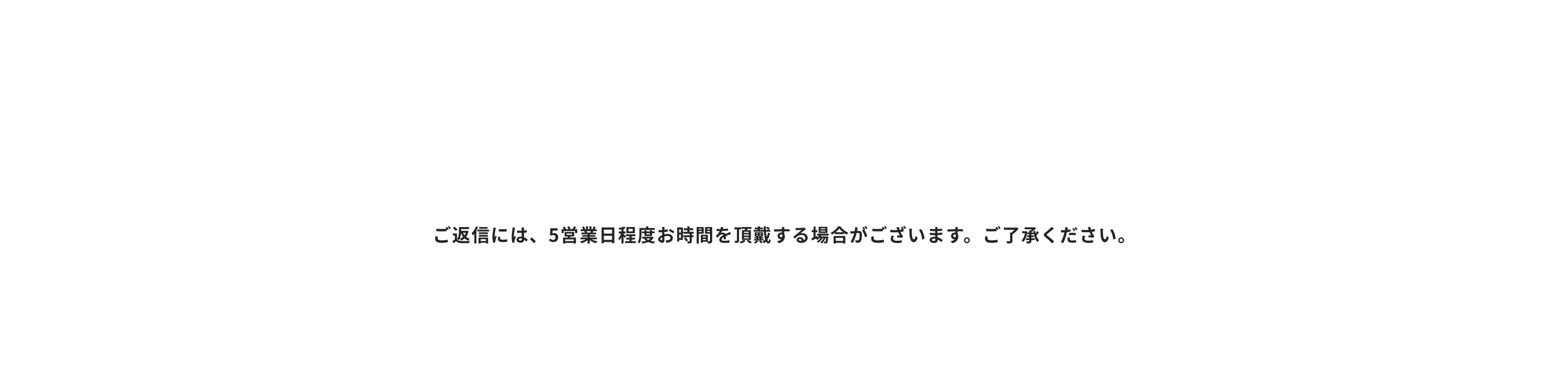 ご返信には、5営業日程度お時間を頂戴する場合がございます。ご了承ください。