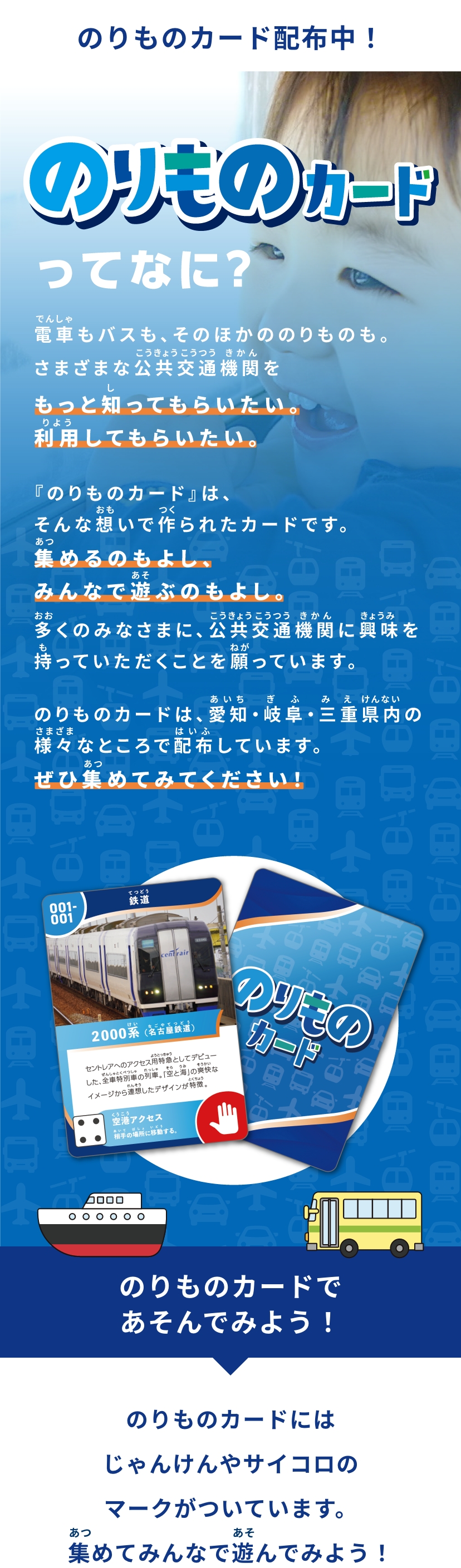 のりものカード配布中！のりものカードってなに？電車もバスも、そのほかののりものも。さまざまな公共交通機関をもっと知ってもらいたい。利用してもらいたい。『のりものカード』は、そんな想いで作られたカードです。集めるのもよし、みんなで遊ぶのもよし。多くのみなさまに、公共交通機関に興味を持っていただくことを願っています。のりものカードは、愛知・岐阜・三重県内の様々なところで配布しています。ぜひ集めてみてください！ のりものカードであそんでみよう！のりものカードにはじゃんけんやサイコロのマークがついています。集めてみんなで遊んでみよう！