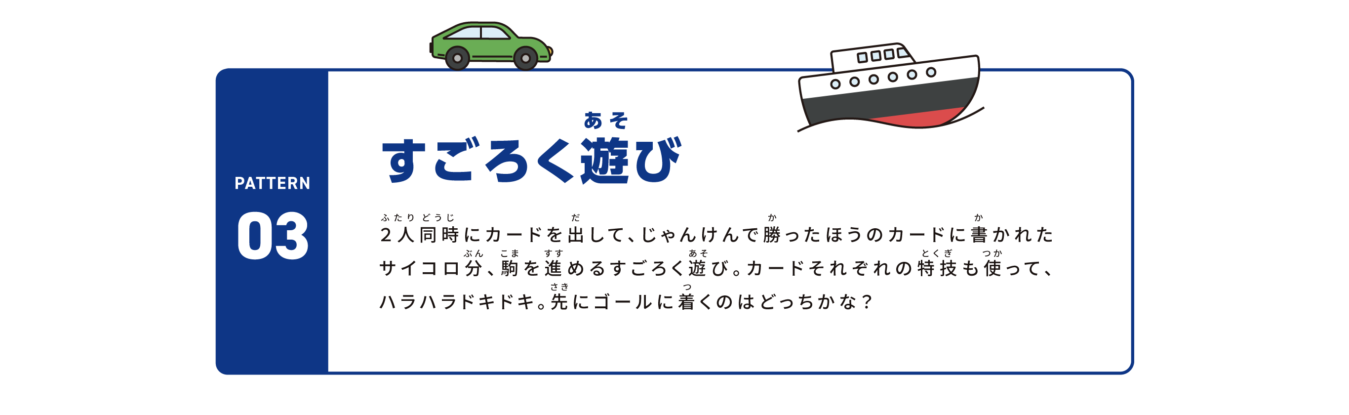 pattern03 すごろく遊び 2人同時にカードを出して、じゃんけんで勝ったほうのカードに書かれたサイコロ分、駒を進めるすごろく遊び。カードそれぞれの特技も使って、ハラハラドキドキ。先にゴールに着くのはどっちかな？