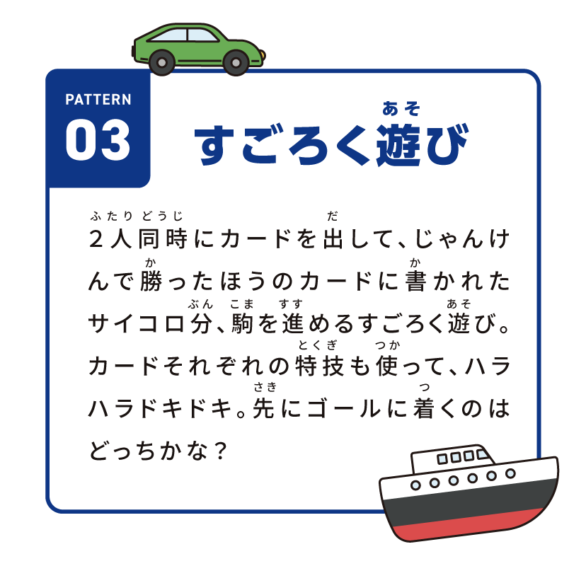 pattern03 すごろく遊び 2人同時にカードを出して、じゃんけんで勝ったほうのカードに書かれたサイコロ分、駒を進めるすごろく遊び。カードそれぞれの特技も使って、ハラハラドキドキ。先にゴールに着くのはどっちかな？