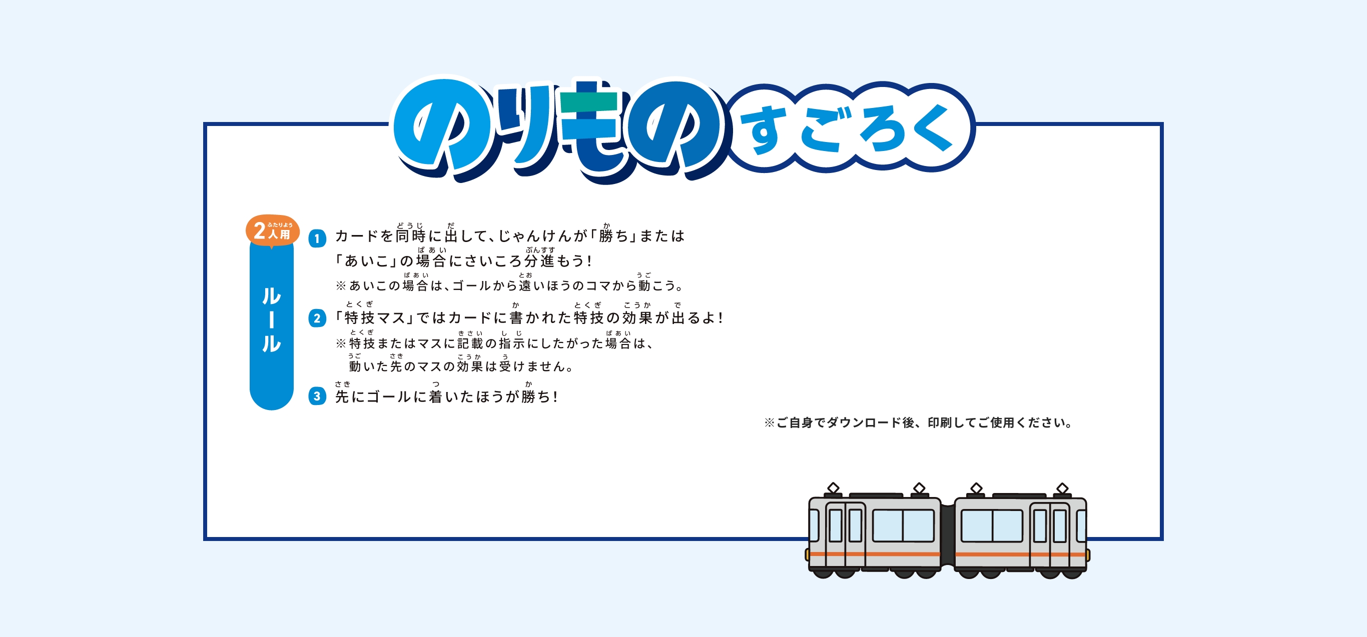 のりものすごろく2人用ルール①カードを同時に出して、じゃんけんが「勝ち」または「あいこ」の場合にさいころ分進もう！※あいこの場合は、ゴールから遠いほうのコマから動こう。②「特技マス」ではカードに書かれた特技の効果が出るよ！※特技またはマスに記載の指示にしたがった場合は、動いた先のマスの効果は受けません。③先にゴールに着いたほうが勝ち！