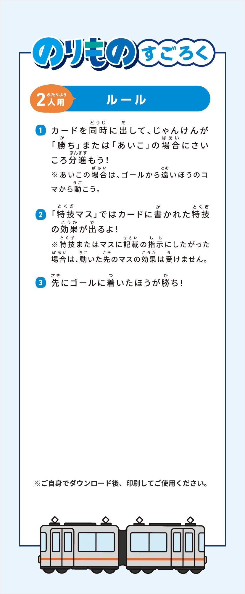 のりものすごろく2人用ルール①カードを同時に出して、じゃんけんが「勝ち」または「あいこ」の場合にさいころ分進もう！※あいこの場合は、ゴールから遠いほうのコマから動こう。②「特技マス」ではカードに書かれた特技の効果が出るよ！※特技またはマスに記載の指示にしたがった場合は、動いた先のマスの効果は受けません。③先にゴールに着いたほうが勝ち！