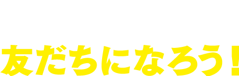 さあ、今すぐ友だちになろう！