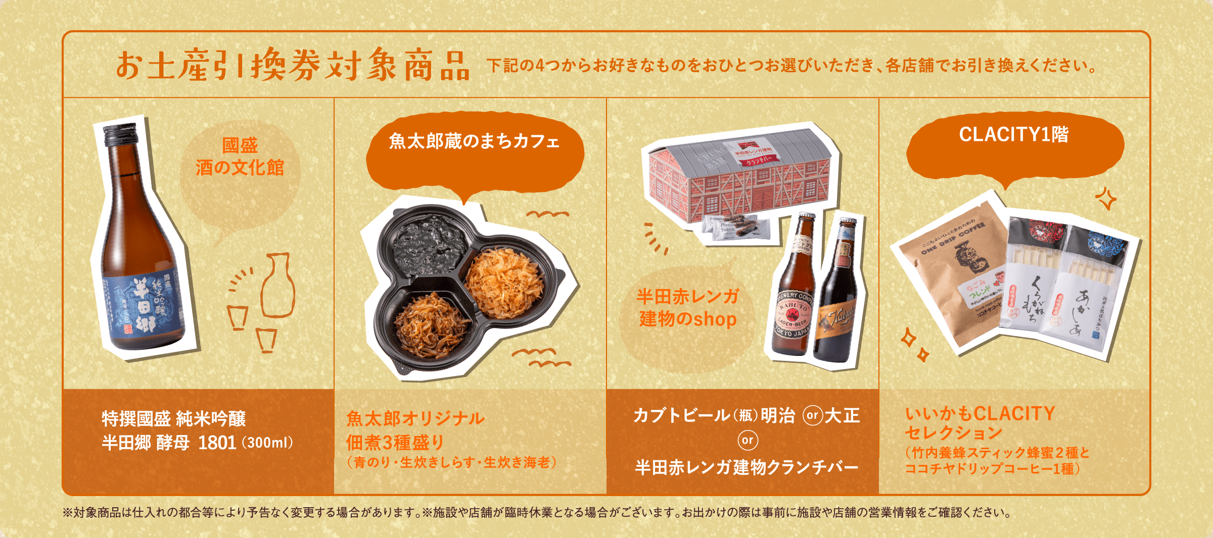 お土産引換券対象商品 下記の4つからお好きなものをおひとつお選びいただき、各店舗でお引き換えください。 國盛酒の文化館 魚太郎蔵のまちカフェ カブトビール(瓶)明治or大正or半田赤レンガ建物クランチバー CLACITY1階 ※対象商品は仕入れの都合等により予告なく変更する場合があります。※施設や店舗が臨時休業となる場合がございます。お出かけの際は事前に施設や店舗の営業情報をご確認ください。