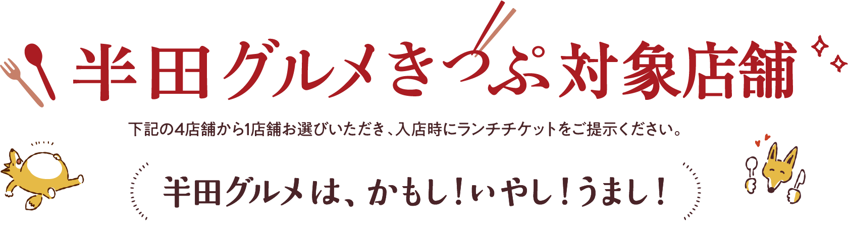 半田グルメきっぷ対象店舗 下記の4店舗から1店舗お選びいただき、入店時にランチチケットをご提示ください。 半田グルメは、かもし!いやし!うまし!