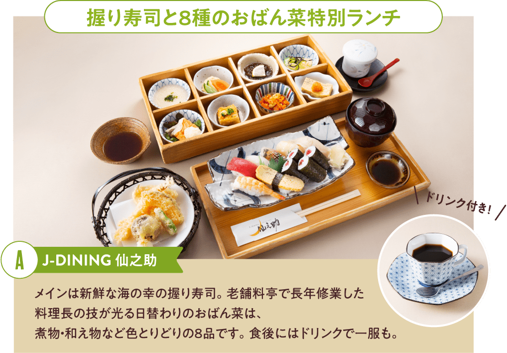 握り寿司と８種のおばん菜特別ランチ J-DINING仙之助 メインは新鮮な海の幸の握り寿司。老舗料亭で長年修業した料理長の技が光る日替わりのおばん菜は、煮物・和え物など色とりどりの８品です。食後にはドリンクで一服も。