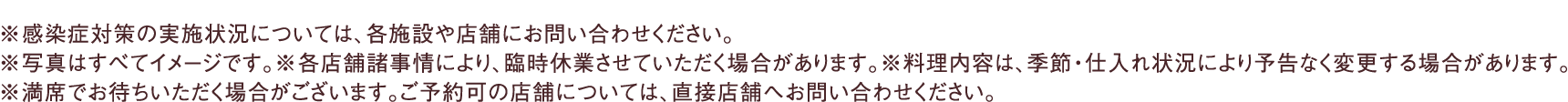 ※感染症対策の実施状況については、各施設や店舗にお問い合わせください。※写真はすべてイメージです。※各店舗諸事情により、臨時休業させていただく場合があります。※料理内容は、季節・仕入れ状況により予告なく変更する場合があります。※満席でお待ちいただく場合がございます。ご予約可の店舗については、直接店舗へお問い合わせください。