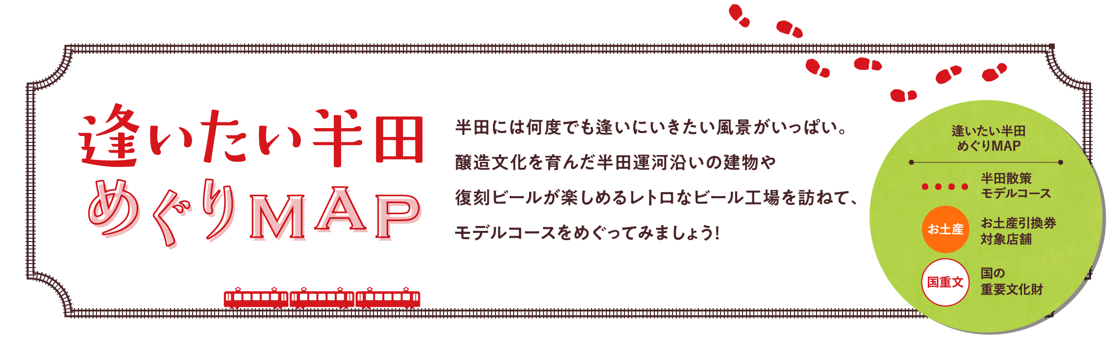 逢いたい半田 めぐりMAP 半田には何度でも逢いにいきたい風景がいっぱい。醸造文化を育んだ半田運河沿いの建物や復刻ビールが楽しめるレトロなビール工場を訪ねて、モデルコースをめぐってみましょう！ 逢いたい半田めぐりMAP 半田散策モデルコース お土産引換券対象店舗 国の重要文化財