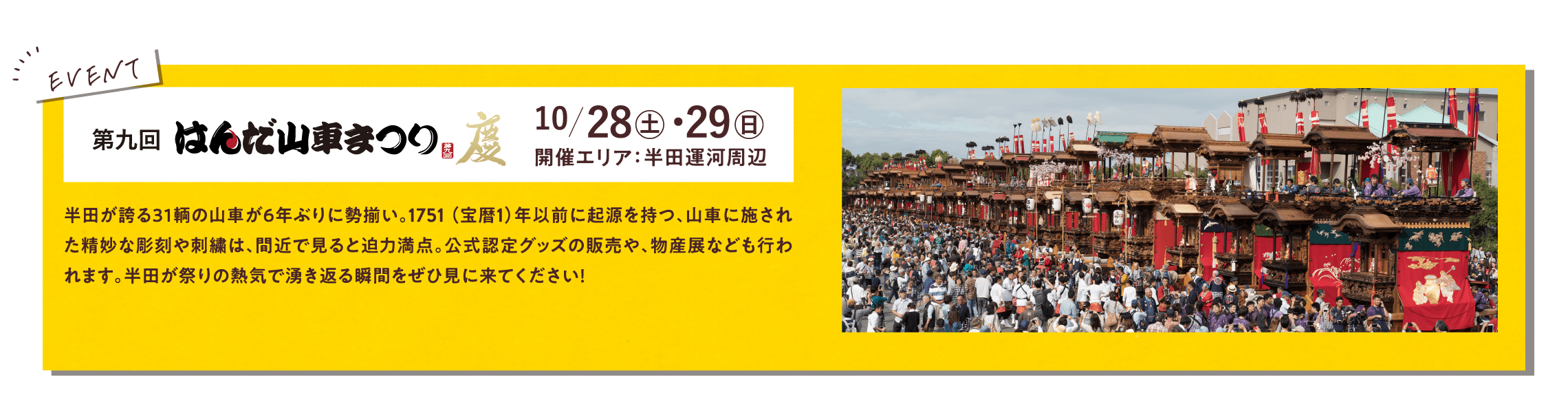 第九回はんだ山車まつり 10/28土・29日 開催エリア：半田運河周辺 半田が誇る３１輌の山車が６年ぶりに勢揃い。1751 （宝暦1）年以前に起源を持つ、山車に施された精妙な彫刻や刺繍は、間近で見ると迫力満点。公式認定グッズの販売や、物産展なども行われます。半田が祭りの熱気で湧き返る瞬間をぜひ見に来てください！