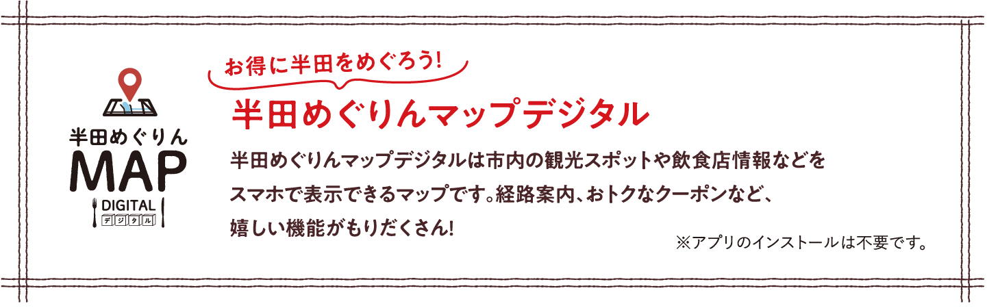 お得に半田をめぐろう！ 半田めぐりんマップデジタル 半田めぐりんマップデジタルは市内の観光スポットや飲食店情報などをスマホで表示できるマップです。経路案内、おトクなクーポンなど、嬉しい機能がもりだくさん！