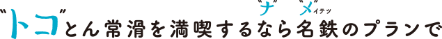 “トコ”とん常滑を満喫するなら名鉄のプランで