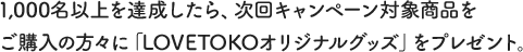 1,000名以上を達成したら、次回キャンペーン対象商品をご購入の方々に「LOVETOKOオリジナルグッズ」をプレゼント。