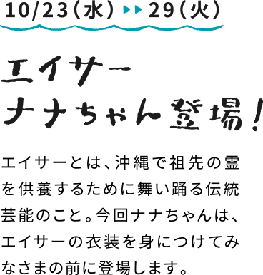 10/23（水）～29（火）エイサーナナちゃん登場：エイサーとは、沖縄で祖先の霊を供養するために舞い踊る伝統芸能のこと。今回ナナちゃんは、エイサーの衣装を身につけてみなさまの前に登場します。