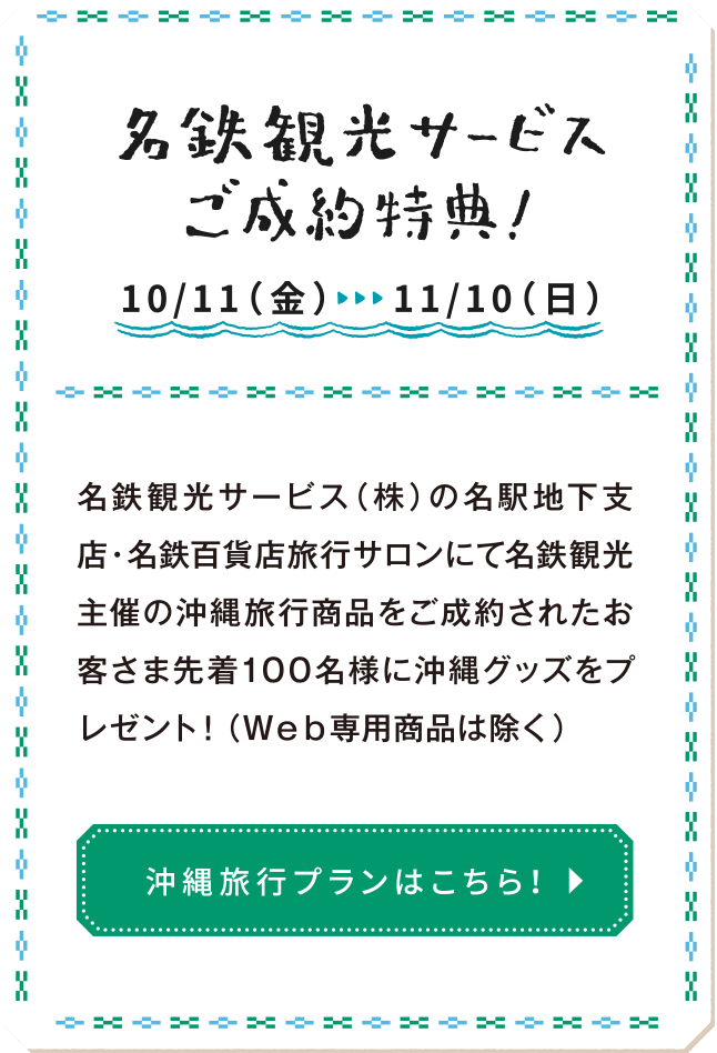 名鉄観光サービスご成約特典：名鉄観光サービス（株）の名駅地下支店・名鉄百貨店旅行サロンにて名鉄観光主催の沖縄旅行商品をご成約されたお客さま先着100名様に沖縄グッズをプレゼント！（Ｗｅｂ専用商品は除く）