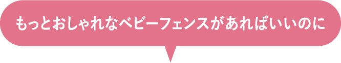 もっとおしゃれなベビーフェンスがあればいいのに