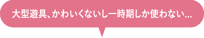 大型遊具、かわいくないし一時期しか使わない...