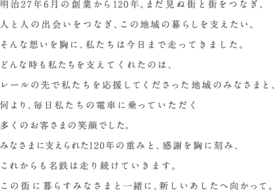 みなさまに支えられた120年の重みと、感謝を胸に刻み、これからも名鉄は走り続けていきます。この街に暮らすみなさまと一緒に、新しいあしたへ向かって。