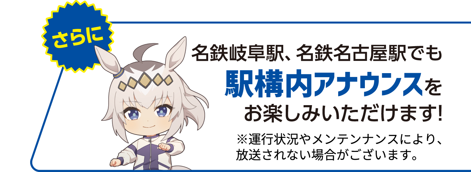 さらに名鉄岐阜駅、名鉄名古屋駅でも駅構内アナウンスをお楽しみいただけます!※運行状況やメンテンナンスにより、放送されない場合がございます。