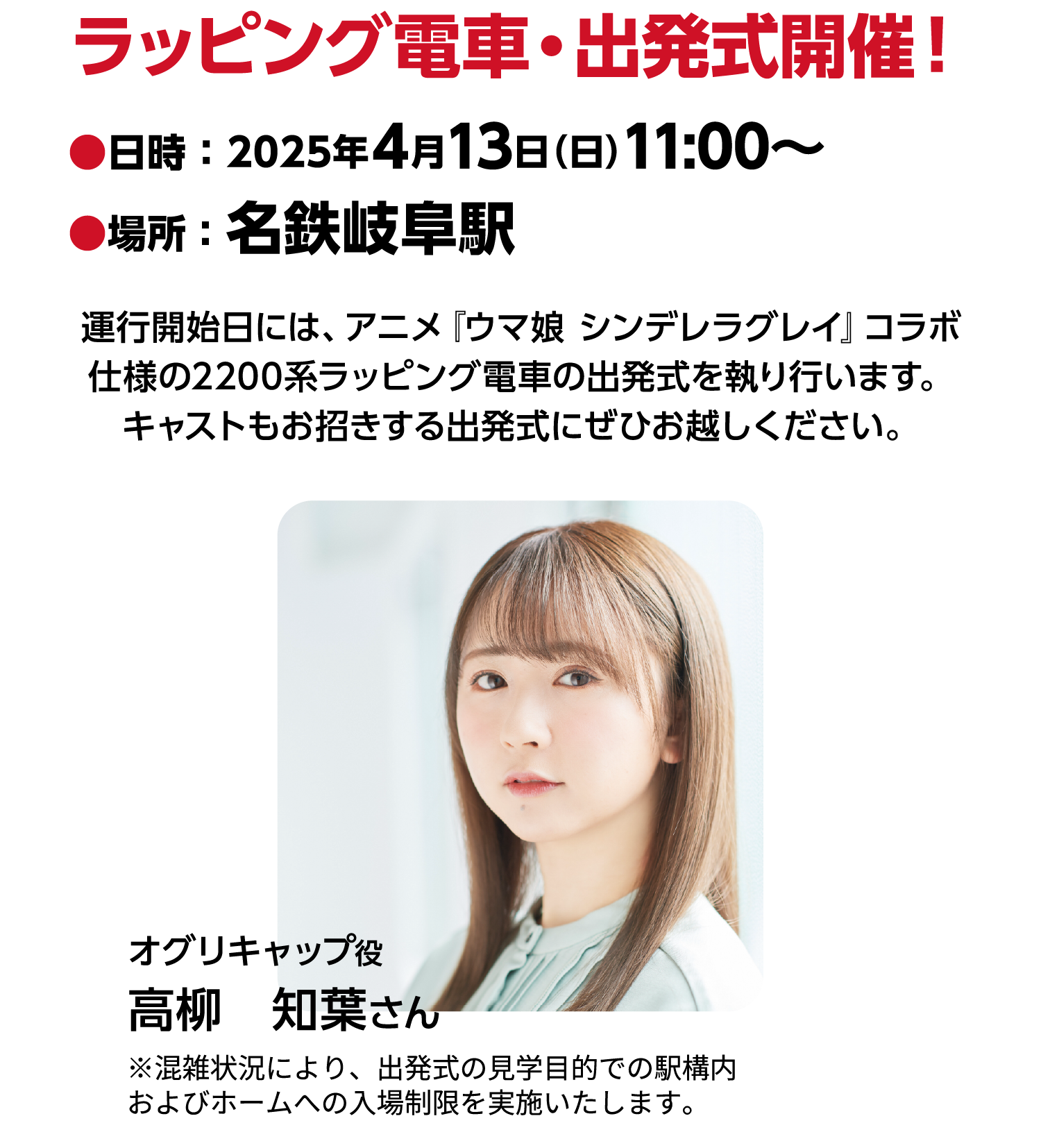 ラッピング電車・出発式開催！●日時 ： 2025年4月13日（日）11:00～ ●場所 ：名鉄岐阜駅 運行開始日には、アニメ『ウマ娘 シンデレラグレイ』コラボ仕様の2200系ラッピング電車の出発式を執り行います。キャストもお招きする出発式にぜひお越しください。オグリキャップ役 高柳　知葉さん ※混雑状況により、出発式の見学目的での駅構内およびホームへの入場制限を実施いたします。