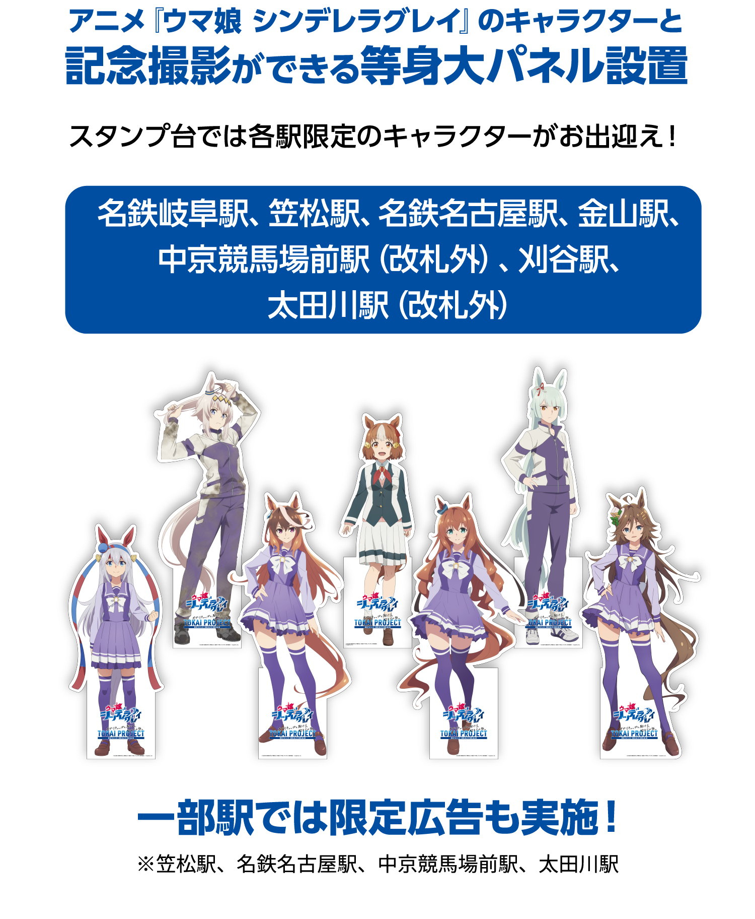 スタンプをあつめアニメ『ウマ娘 シンデレラグレイ』コラボを巡る！各駅オリジナルのグッズとフォトスポットを楽しもう！アニメ『ウマ娘 シンデレラグレイ』のキャラクターと記念撮影ができる等身大パネル設置スタンプ台では各駅限定のキャラクターがお出迎え！名鉄岐阜駅、笠松駅、名鉄名古屋駅、金山駅、中京競馬場前駅（改札外）、刈谷駅、太田川駅（改札外）一部駅では限定広告も実施！※笠松駅、名鉄名古屋駅、中京競馬場前駅、太田川駅