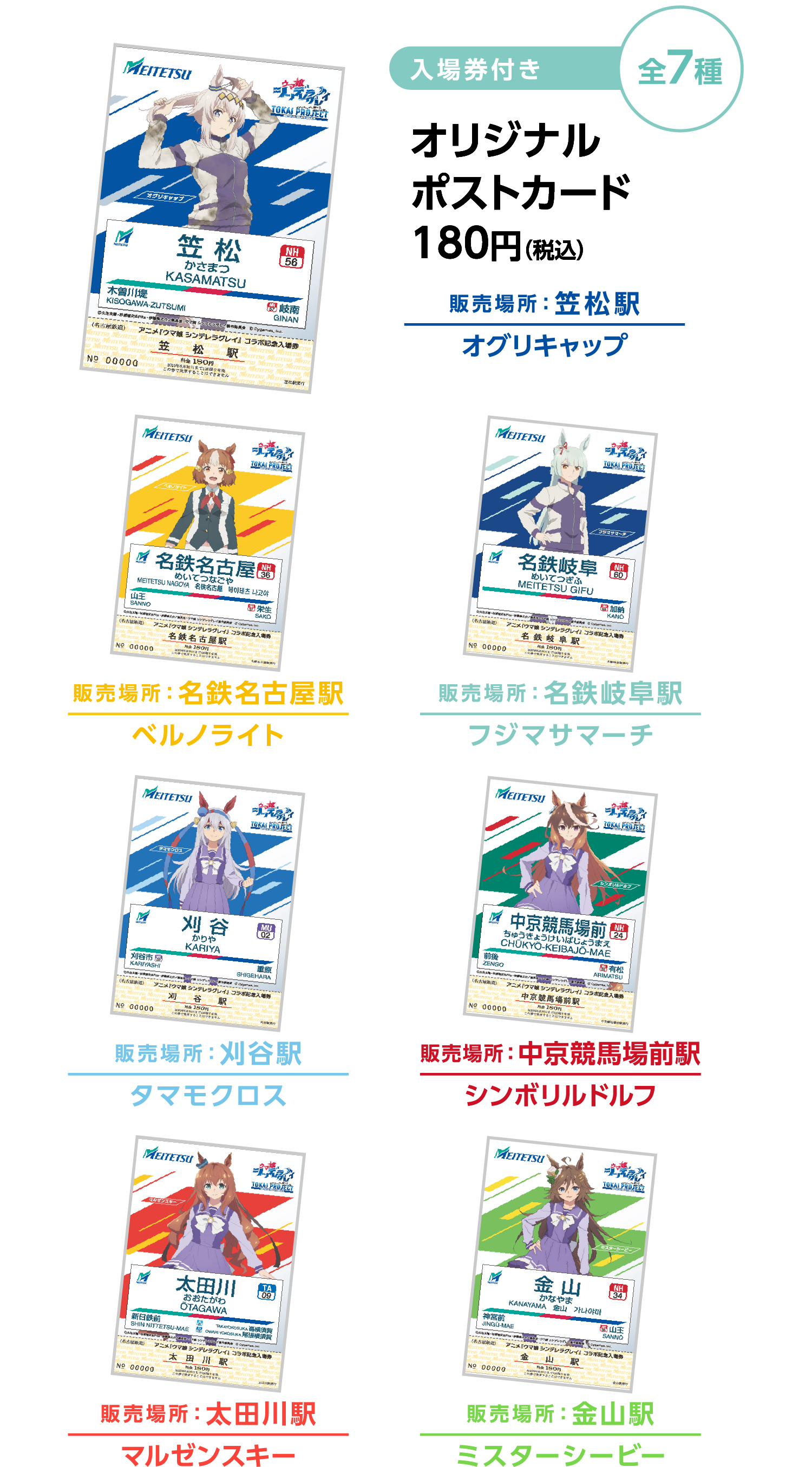 入場券付き 全7種 オリジナルポストカード180円（税込） 販売場所：笠松駅　オグリキャップ　販売場所：名鉄名古屋駅 ベルノライト　販売場所：名鉄岐阜駅 フジマサマーチ　販売場所：刈谷駅 タマモクロス　販売場所：中京競馬場前駅 シンボリルドルフ　販売場所：太田川駅 マルゼンスキー　販売場所：金山駅 ミスターシービー