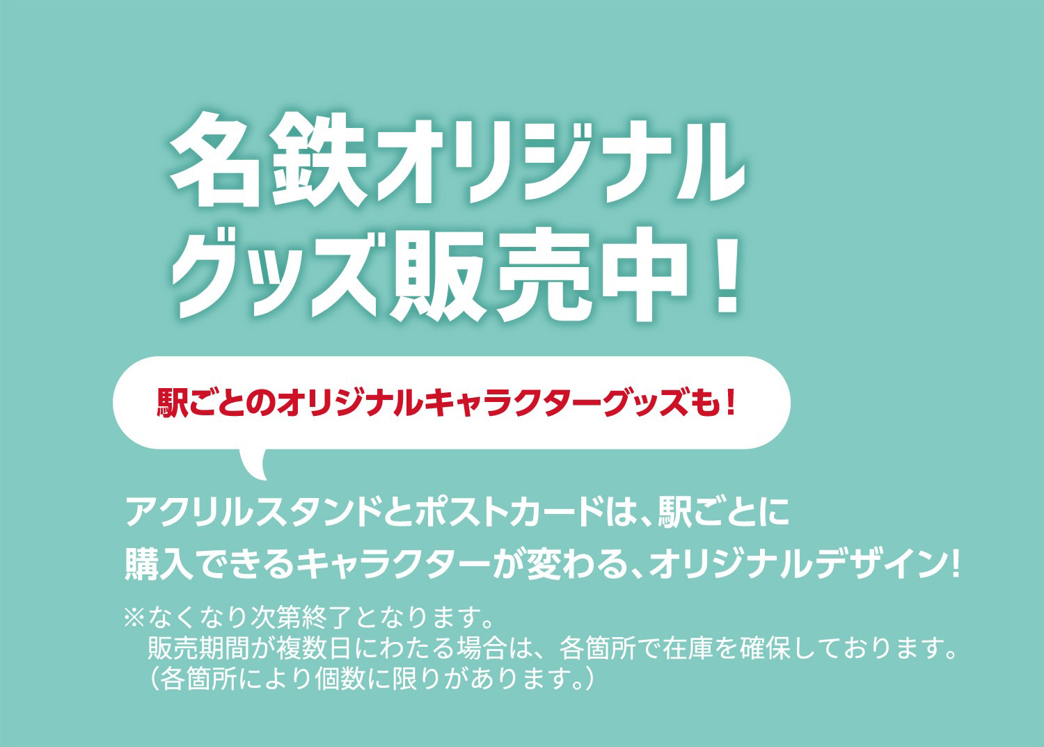 名鉄オリジナルグッズ販売中！駅ごとのオリジナルキャラクターグッズも！アクリルスタンドとポストカードは、駅ごとに購入できるキャラクターが変わる、オリジナルデザイン！※なくなり次第終了となります。販売期間が複数日にわたる場合は、各箇所で在庫を確保しております。（各箇所により個数に限りがあります。）