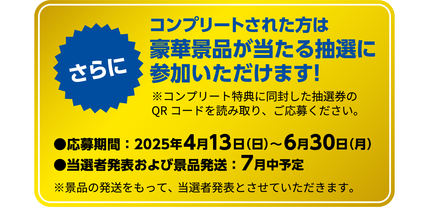 コンプリートされた方は豪華景品が当たる抽選に参加いただけます！※コンプリート特典に同封した抽選券のQRコードを読み取り、ご応募ください。応募期間 ： 2025年4月13日（日）～6月30日（月） 当選者発表および景品発送 ： 7月中予定 ※景品の発送をもって、当選者発表とさせていただきます。