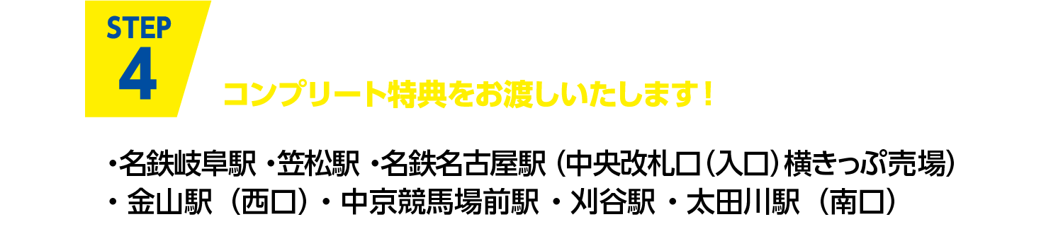 Step4 コンプリート特典引換券と、7駅すべてのスタンプを押した台紙を“開催期間内”にスタンプ設置駅の窓口までお持ちください。コンプリート特典をお渡しいたします！ ・名鉄岐阜駅 ・笠松駅 ・名鉄名古屋駅（中央改札口）・金山駅（西口）・中京競馬場前駅 ・刈谷駅 ・太田川駅（南口）