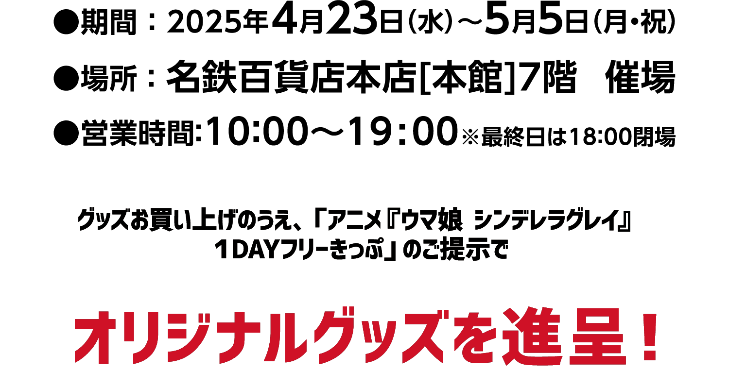 アニメ『ウマ娘 シンデレラグレイ』POP UP STORE IN 名鉄百貨店 開催　●期間 ： 2025年4月23日（水）～5月5日（月・祝）　●場所 ：名鉄百貨店本店[本館]7階　催場　●営業時間 ：10：00～19:00※最終日は18：00閉場　グッズお買い上げのうえ、「アニメ『ウマ娘　シンデレラグレイ』１DAYフリーきっぷ」のご提示でオリジナルグッズを進呈！