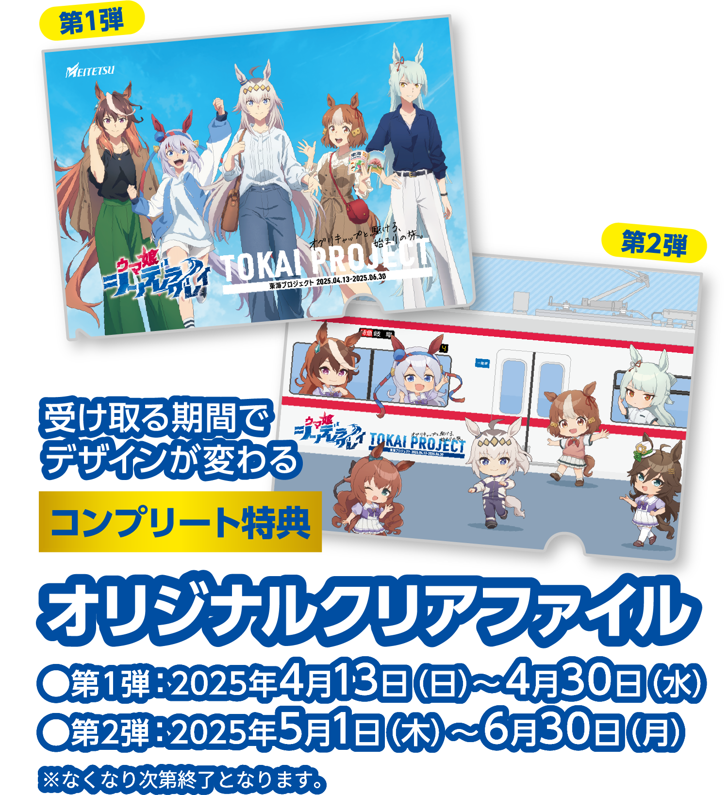 受け取る期間でデザインが変わる コンプリート特典 オリジナルクリアファイル ●第1弾：2025年4月13日（日）〜4月30日（水） ●第2弾：2025年5月1日（木）〜6月30日（月）※なくなり次第終了となります。
