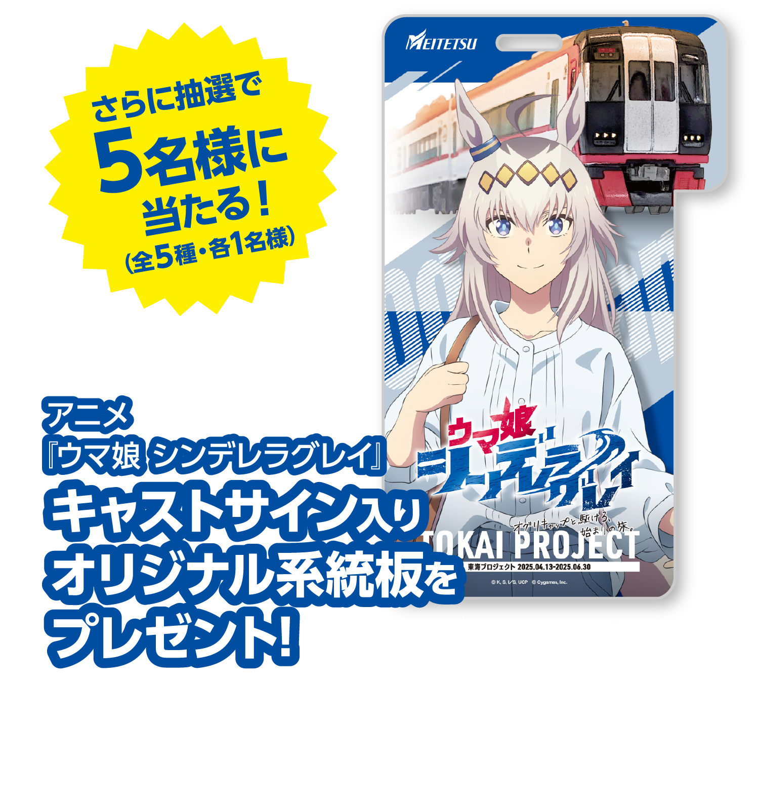 さらに抽選で5名様に当たる！（全５種・各１名様）アニメ『ウマ娘 シンデレラグレイ』キャストサイン入りオリジナル系統板をプレゼント!※各系統板に掲載されているキャラクターのキャスト1名によるサインが入ります。●応募期間：2025年4月13日（日）〜6月30日（月） ●当選者発表および景品発送：7月中予定 ※景品の発送をもって、当選者発表とさせていただきます。