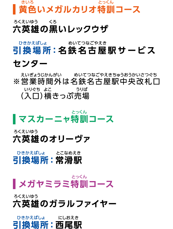 ［黄色いメガルカリオ特訓コース］六英雄の黒いレックウザ 引換場所：名鉄名古屋駅サービスセンター ※営業時間外は名鉄名古屋駅中央改札口（入口）横きっぷ売場［マスカーニャ特訓コース］六英雄のオリーヴァ 引換場所：常滑駅［メガヤミラミ特訓コース］六英雄のガラルファイヤー 引換場所：西尾駅