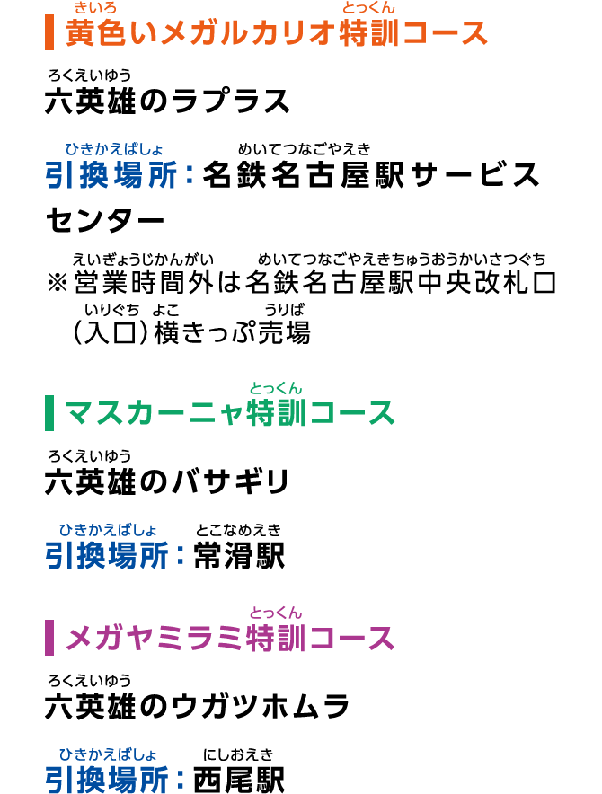 ［黄色いメガルカリオ特訓コース］六英雄のラプラス 引換場所：名鉄名古屋駅サービスセンター ※営業時間外は名鉄名古屋駅中央改札口（入口）横きっぷ売場［マスカーニャ特訓コース］六英雄のバサギリ 引換場所：常滑駅［メガヤミラミ特訓コース］六英雄のウガツホムラ 引換場所：西尾駅