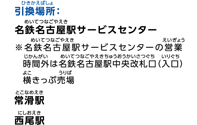 引換場所：名鉄名古屋駅サービスセンター ※名鉄名古屋駅サービスセンターの営業時間外は名鉄名古屋駅中央改札口（入口）横きっぷ売場、常滑駅、西尾駅