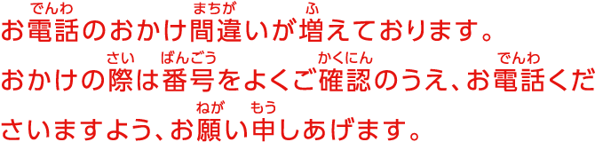 お電話のおかけ間違いが増えております。おかけの際は番号をよくご確認のうえ、お電話くださいますよう、お願い申しあげます。