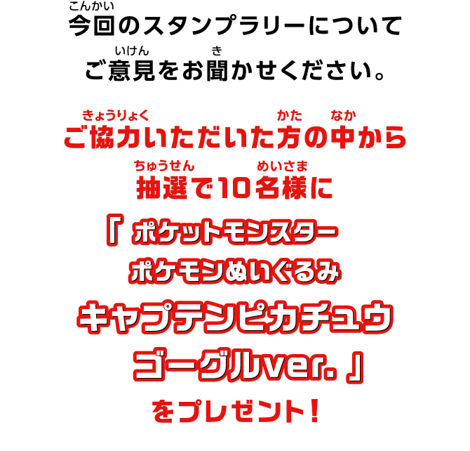 今回のスタンプラリーについてご意見をお聞かせください。ご協力いただいた方の中から抽選で10名様に「ポケットモンスター ポケモンぬいぐるみ キャプテンピカチュウ ゴーグルver.」をプレゼント！