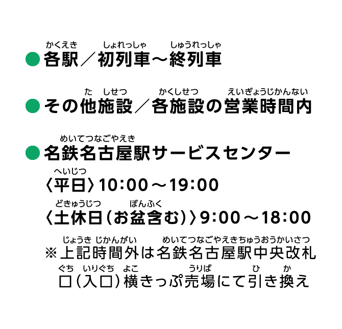 ●各駅／初列車〜終列車 ●その他施設／各施設の営業時間内 ●名鉄名古屋駅サービスセンター〈平日〉10：00～19：00〈土休日（お盆含む）〉9：00～18：00 ※上記時間外は名鉄名古屋駅中央改札口（入口）横きっぷ売場にて引き換え