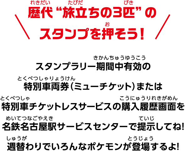歴代“旅立ちの3匹”のスタンプを押そう！ スタンプラリー期間中有効の特別車両券（ミューチケット）または特別車チケットレスサービスの購入履歴画面を名鉄名古屋駅サービスセンターで提示してね！ 週替わりでいろんなポケモンが登場するよ！