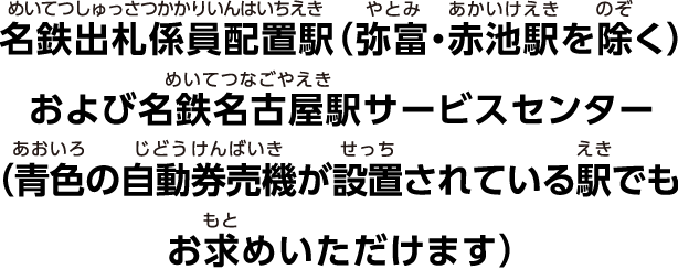 名鉄出札係員配置駅（弥富・赤池駅を除く）および名鉄名古屋駅サービスセンター（青色の自動券売機が設置されている駅でもお求めいただけます）