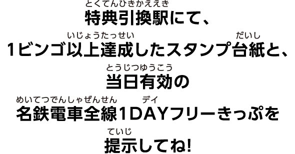 特典引換駅にて、1ビンゴ以上達成したスタンプ台紙と、当日有効の名鉄電車全線1DAYフリーきっぷを提示してね！