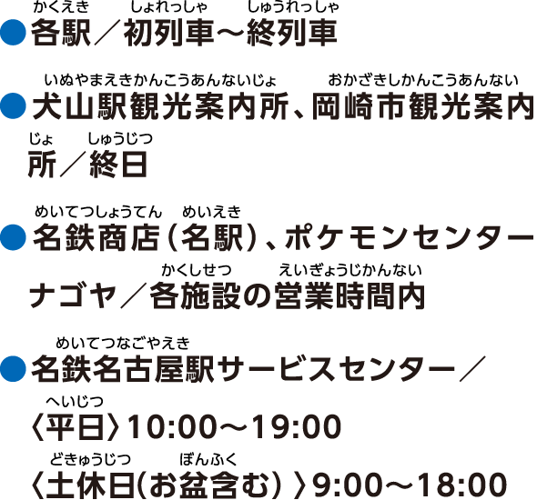 ●各駅／初列車〜終列車 ●犬山駅観光案内所、岡崎市観光案内所／終日 ●名鉄商店（名駅）、ポケモンセンターナゴヤ／各施設の営業時間内 ●名鉄名古屋駅サービスセンター／〈平日〉10:00〜19:00〈土休日（お盆含む）〉9:00〜18:00