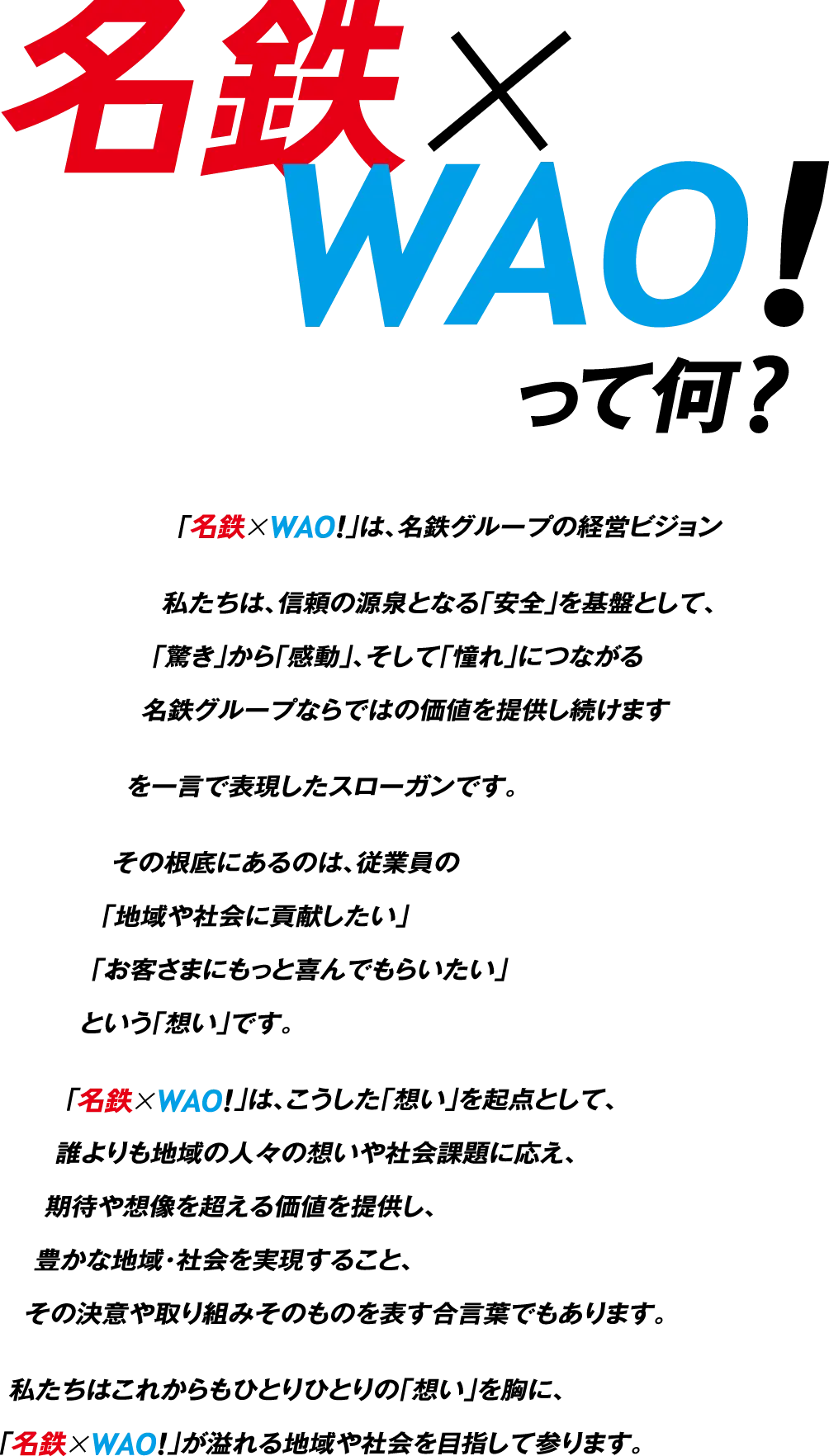名鉄×WAO!って何？「名鉄×WAO!」は、名鉄グループの経営ビジョン私たちは、信頼の源泉となる「安全」を基盤として、「驚き」から「感動」、そして「憧れ」につながる名鉄グループならではの価値を提供し続けますを一言で表現したスローガンです。その根底にあるのは、従業員の「地域や社会に貢献したい」「お客さまにもっと喜んでもらいたい」という「想い」です。「名鉄×WAO!」は、こうした「想い」を起点として、誰よりも地域の人々の想いや社会課題に応え、期待や想像を超える価値を提供し、豊かな地域・社会を実現すること、その決意や取り組みそのものを表す合言葉でもあります。私たちはこれからもひとりひとりの「想い」を胸に、「名鉄×WAO!」が溢れる地域や社会を目指して参ります。