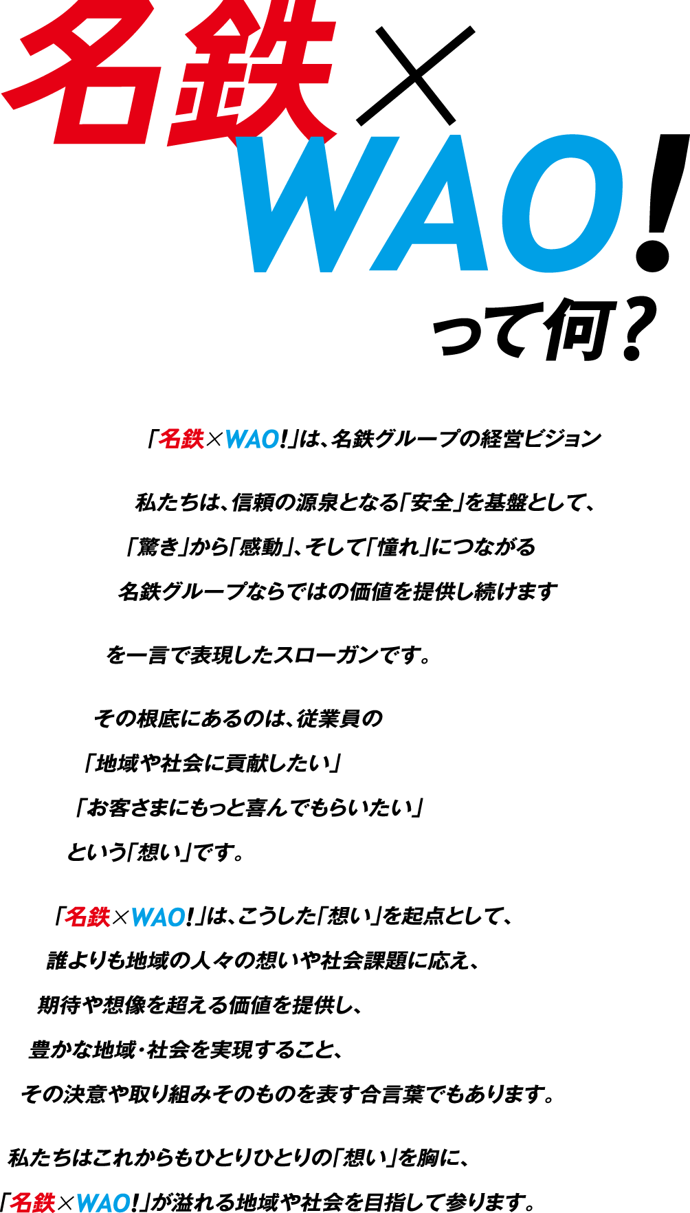 名鉄×WAO!って何？「名鉄×WAO!」は、名鉄グループの経営ビジョン私たちは、信頼の源泉となる「安全」を基盤として、「驚き」から「感動」、そして「憧れ」につながる名鉄グループならではの価値を提供し続けますを一言で表現したスローガンです。その根底にあるのは、従業員の「地域や社会に貢献したい」「お客さまにもっと喜んでもらいたい」という「想い」です。「名鉄×WAO!」は、こうした「想い」を起点として、誰よりも地域の人々の想いや社会課題に応え、期待や想像を超える価値を提供し、豊かな地域・社会を実現すること、その決意や取り組みそのものを表す合言葉でもあります。私たちはこれからもひとりひとりの「想い」を胸に、「名鉄×WAO!」が溢れる地域や社会を目指して参ります。