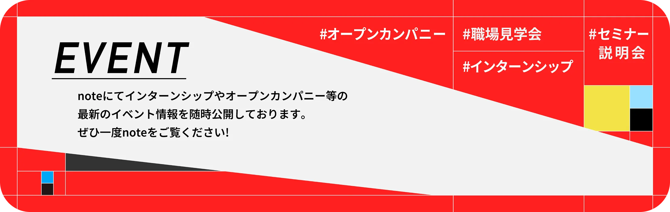 EVENT noteにてインターンシップやオープンカンパニー等の最新イベント情報を随時公開しております。ぜひ一度noteをご覧ください！