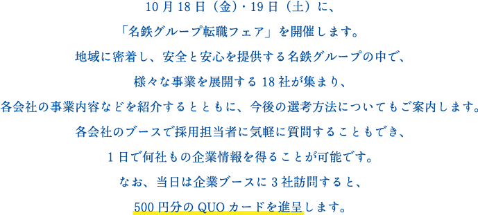 10月18日（金）・19日（土）に、
「名鉄グループ転職フェア」を開催します。
地域に密着し、安全と安心を提供する名鉄グループの中で、
鉄道・バス・トラック・タクシーの11社が集まり、
各会社の事業内容などを紹介するとともに、今後の選考方法についてもご案内します。
各会社のブースで採用担当者に気軽に質問することもでき、
1日で何社もの企業情報を得ることが可能です。
なお、当日は企業ブースに3社訪問すると、
500円分のQUOカードを進呈します。